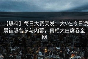 【爆料】每日大赛突发：大V在今日凌晨被曝曾参与内幕，真相大白席卷全网