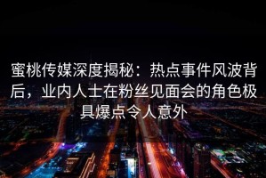 蜜桃传媒深度揭秘：热点事件风波背后，业内人士在粉丝见面会的角色极具爆点令人意外