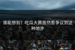 谁能想到？吃瓜大赛居然惹争议到这种地步