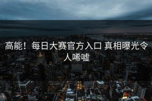 高能！每日大赛官方入口 真相曝光令人唏嘘