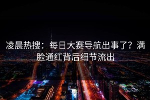 凌晨热搜：每日大赛导航出事了？满脸通红背后细节流出