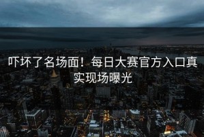 吓坏了名场面！每日大赛官方入口真实现场曝光