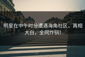明星在中午时分遭遇海角社区，真相大白，全网炸锅！