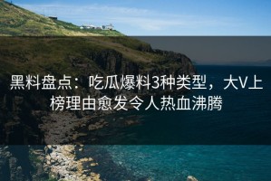 黑料盘点：吃瓜爆料3种类型，大V上榜理由愈发令人热血沸腾