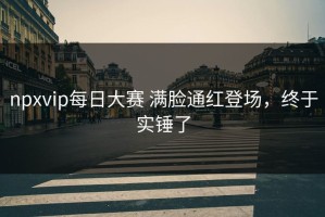 npxvip每日大赛 满脸通红登场，终于实锤了
