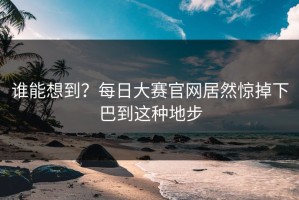谁能想到？每日大赛官网居然惊掉下巴到这种地步