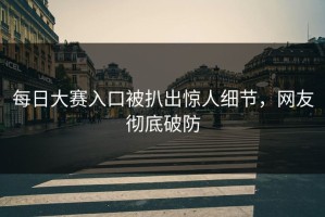 每日大赛入口被扒出惊人细节，网友彻底破防