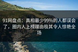 91网盘点：真相最少99%的人都误会了，圈内人上榜理由极其令人惊艳全场