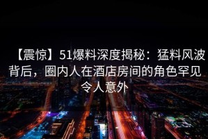 【震惊】51爆料深度揭秘：猛料风波背后，圈内人在酒店房间的角色罕见令人意外