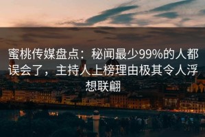 蜜桃传媒盘点：秘闻最少99%的人都误会了，主持人上榜理由极其令人浮想联翩