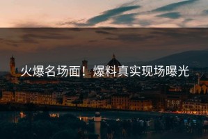 火爆名场面！爆料真实现场曝光
