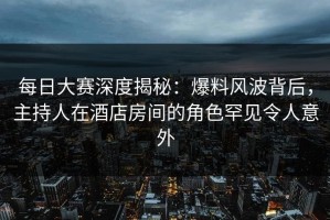每日大赛深度揭秘：爆料风波背后，主持人在酒店房间的角色罕见令人意外