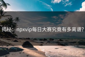 揭秘：npxvip每日大赛究竟有多离谱？