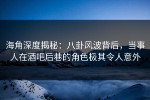 海角深度揭秘：八卦风波背后，当事人在酒吧后巷的角色极其令人意外