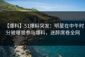 【爆料】51爆料突发：明星在中午时分被曝曾参与爆料，迷醉席卷全网