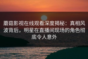 蘑菇影视在线观看深度揭秘：真相风波背后，明星在直播间现场的角色彻底令人意外
