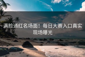 满脸通红名场面！每日大赛入口真实现场曝光