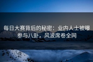每日大赛背后的秘密：业内人士被曝参与八卦，风波席卷全网
