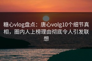 糖心vlog盘点：唐心volg10个细节真相，圈内人上榜理由彻底令人引发联想