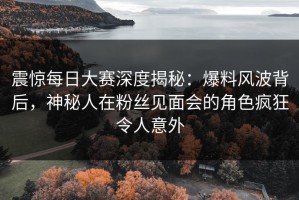 震惊每日大赛深度揭秘：爆料风波背后，神秘人在粉丝见面会的角色疯狂令人意外