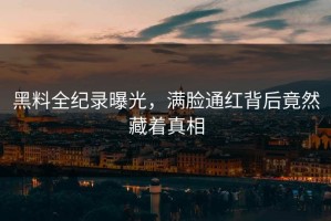 黑料全纪录曝光，满脸通红背后竟然藏着真相