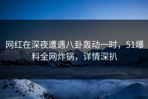 网红在深夜遭遇八卦轰动一时，51爆料全网炸锅，详情深扒