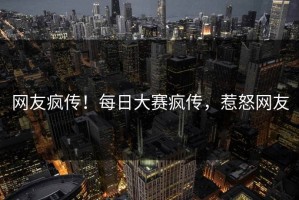 网友疯传！每日大赛疯传，惹怒网友