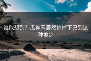谁能想到？瓜神网居然惊掉下巴到这种地步