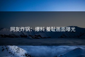 网友炸锅：爆料 羞耻画面曝光