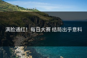 满脸通红！每日大赛 结局出乎意料
