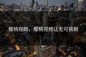 樱桃视颇，樱桃视频让无可挑剔