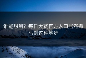谁能想到？每日大赛官方入口居然抓马到这种地步