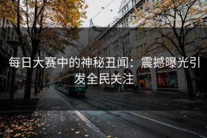 每日大赛中的神秘丑闻：震撼曝光引发全民关注