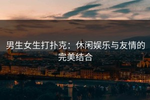 男生女生打扑克：休闲娱乐与友情的完美结合