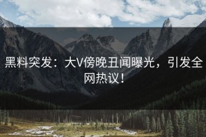黑料突发：大V傍晚丑闻曝光，引发全网热议！