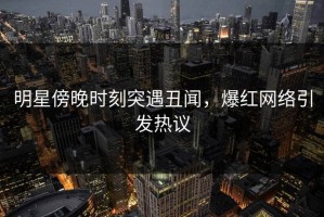 明星傍晚时刻突遇丑闻，爆红网络引发热议
