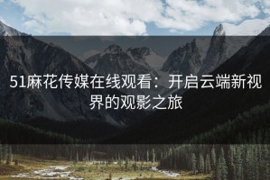 51麻花传媒在线观看：开启云端新视界的观影之旅