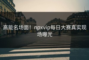 高能名场面！npxvip每日大赛真实现场曝光