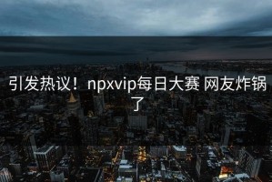 引发热议！npxvip每日大赛 网友炸锅了