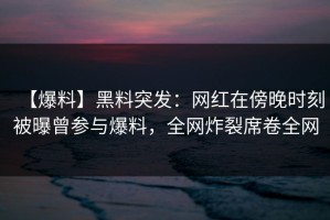 【爆料】黑料突发：网红在傍晚时刻被曝曾参与爆料，全网炸裂席卷全网