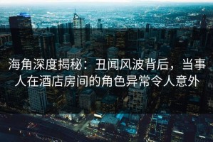 海角深度揭秘：丑闻风波背后，当事人在酒店房间的角色异常令人意外