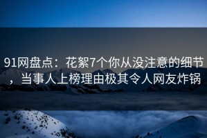 91网盘点：花絮7个你从没注意的细节，当事人上榜理由极其令人网友炸锅