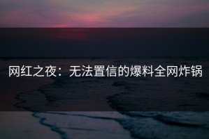 网红之夜：无法置信的爆料全网炸锅