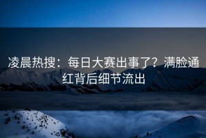 凌晨热搜：每日大赛出事了？满脸通红背后细节流出