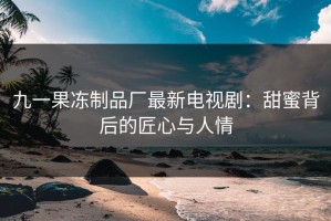 九一果冻制品厂最新电视剧：甜蜜背后的匠心与人情
