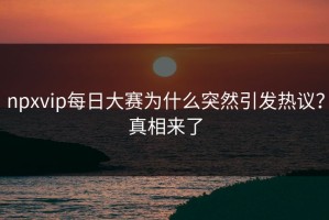 npxvip每日大赛为什么突然引发热议？真相来了