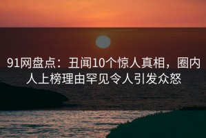 91网盘点：丑闻10个惊人真相，圈内人上榜理由罕见令人引发众怒