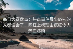 每日大赛盘点：热点事件最少99%的人都误会了，网红上榜理由疯狂令人热血沸腾