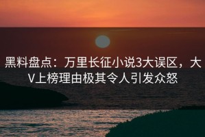 黑料盘点：万里长征小说3大误区，大V上榜理由极其令人引发众怒