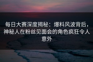 每日大赛深度揭秘：爆料风波背后，神秘人在粉丝见面会的角色疯狂令人意外
